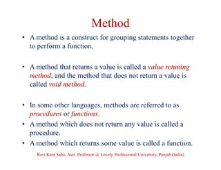 Method
• A method is a construct for grouping statements together
to perform a function.
• A method that returns a value is called a value retuning
method, and the method that does not return a value is
called void method.
• In some other languages, methods are referred to as
procedures or functions.
• A method which does not return any value is called a
procedure.
• A method which returns some value is called a function.
Ravi Kant Sahu, Asst. Professor @ Lovely Professional University, Punjab (India)
 