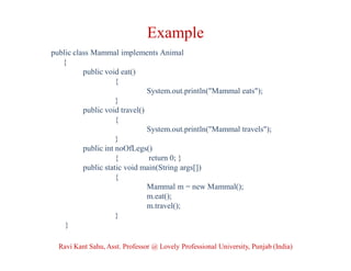 Example
public class Mammal implements Animal
{
public void eat()
{
System.out.println("Mammal eats");
}
public void travel()
{
System.out.println("Mammal travels");
}
public int noOfLegs()
{ return 0; }
public static void main(String args[])
{
Mammal m = new Mammal();
m.eat();
m.travel();
}
}
Ravi Kant Sahu, Asst. Professor @ Lovely Professional University, Punjab (India)
 