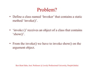 Problem?
• Define a class named ‘Invoker’ that contains a static
method ‘invoke()’.
• ‘invoke ()’ receives an object of a class that contains
‘show()’.
• From the invoke() we have to invoke show() on the
argument object.
Ravi Kant Sahu, Asst. Professor @ Lovely Professional University, Punjab (India)
 