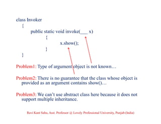class Invoker
{
public static void invoke(___ x)
{
x.show();
}
}
Problem1: Type of argument object is not known…
Problem2: There is no guarantee that the class whose object is
provided as an argument contains show()…
Problem3: We can’t use abstract class here because it does not
support multiple inheritance.
Ravi Kant Sahu, Asst. Professor @ Lovely Professional University, Punjab (India)
 