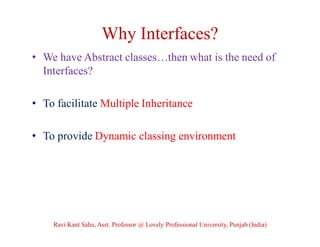 Why Interfaces?
• We have Abstract classes…then what is the need of
Interfaces?
• To facilitate Multiple Inheritance
• To provide Dynamic classing environment
Ravi Kant Sahu, Asst. Professor @ Lovely Professional University, Punjab (India)
 