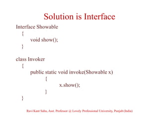 Solution is Interface
Interface Showable
{
void show();
}
class Invoker
{
public static void invoke(Showable x)
{
x.show();
}
}
Ravi Kant Sahu, Asst. Professor @ Lovely Professional University, Punjab (India)
 
