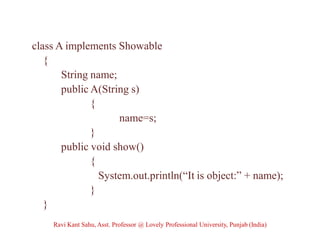class A implements Showable
{
String name;
public A(String s)
{
name=s;
}
public void show()
{
System.out.println(“It is object:” + name);
}
}
Ravi Kant Sahu, Asst. Professor @ Lovely Professional University, Punjab (India)
 