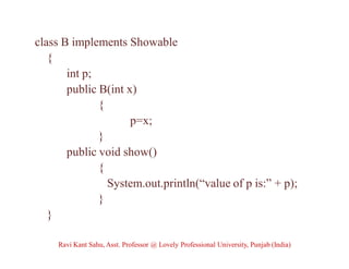 class B implements Showable
{
int p;
public B(int x)
{
p=x;
}
public void show()
{
System.out.println(“value of p is:” + p);
}
}
Ravi Kant Sahu, Asst. Professor @ Lovely Professional University, Punjab (India)
 