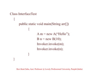 Class InterfaceTest
{
public static void main(String arr[])
{
A m = new A(“Hello”);
B n = new B(10);
Invoker.invoke(m);
Invoker.invoke(n);
}
}
Ravi Kant Sahu, Asst. Professor @ Lovely Professional University, Punjab (India)
 