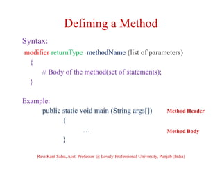 Defining a Method
Syntax:
modifier returnType methodName (list of parameters)
{
// Body of the method(set of statements);
}
Example:
public static void main (String args[])
{
…
}
Method Header
Method Body
Ravi Kant Sahu, Asst. Professor @ Lovely Professional University, Punjab (India)
 