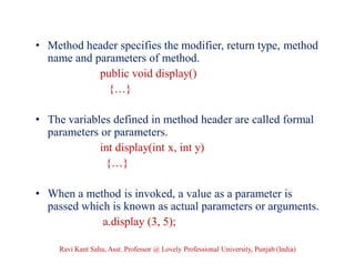 • Method header specifies the modifier, return type, method
name and parameters of method.
public void display()
{…}
• The variables defined in method header are called formal
parameters or parameters.
int display(int x, int y)
{…}
• When a method is invoked, a value as a parameter is
passed which is known as actual parameters or arguments.
a.display (3, 5);
Ravi Kant Sahu, Asst. Professor @ Lovely Professional University, Punjab (India)
 
