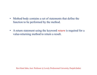 • Method body contains a set of statements that define the
function to be performed by the method.
• A return statement using the keyword return is required for a
value-returning method to return a result.
Ravi Kant Sahu, Asst. Professor @ Lovely Professional University, Punjab (India)
 