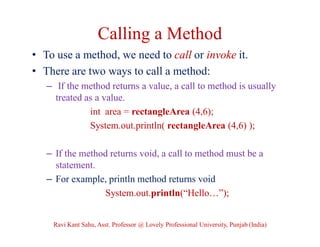 Calling a Method
• To use a method, we need to call or invoke it.
• There are two ways to call a method:
– If the method returns a value, a call to method is usually
treated as a value.
int area = rectangleArea (4,6);
System.out.println( rectangleArea (4,6) );
– If the method returns void, a call to method must be a
statement.
– For example, println method returns void
System.out.println(“Hello…”);
Ravi Kant Sahu, Asst. Professor @ Lovely Professional University, Punjab (India)
 