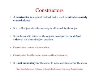 Constructors
• A constructor is a special method that is used to initialize a newly
created object.
• It is called just after the memory is allocated for the object.
• It can be used to initialize the objects, to required, or default
values at the time of object creation.
• Constructor cannot return values.
• Constructor has the same name as the class name.
• It is not mandatory for the coder to write constructor for the class.
Ravi Kant Sahu, Asst. Professor @ Lovely Professional University, Punjab (India)
 