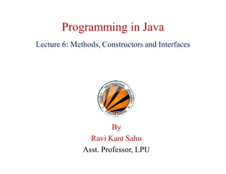 Programming in Java
Lecture 6: Methods, Constructors and Interfaces
By
Ravi Kant Sahu
Asst. Professor, LPU
 