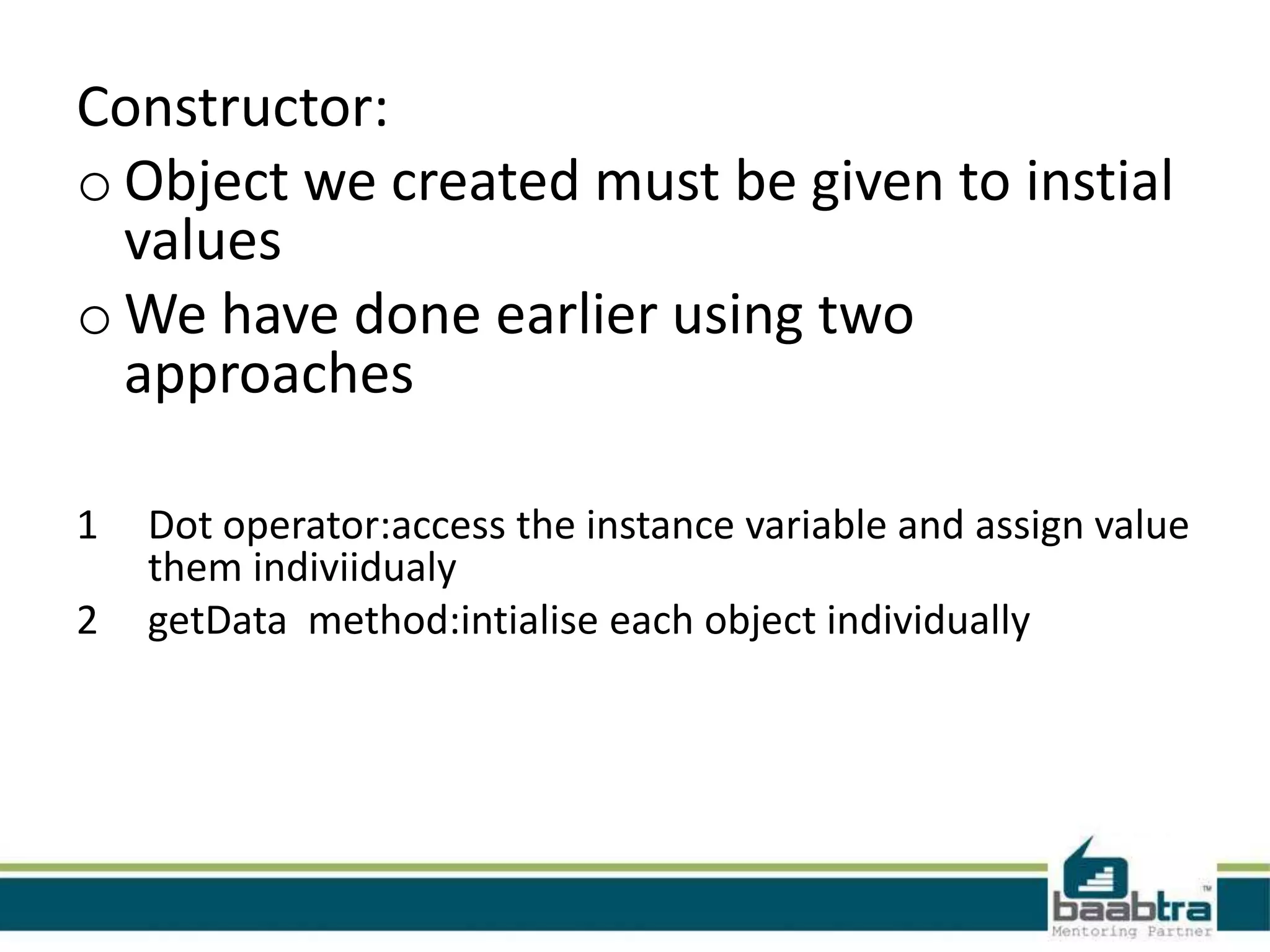 Constructor: o Object we created must be given to instial values o We have done earlier using two approaches 1 2 Dot operator:access the instance variable and assign value them indiviidualy getData method:intialise each object individually 