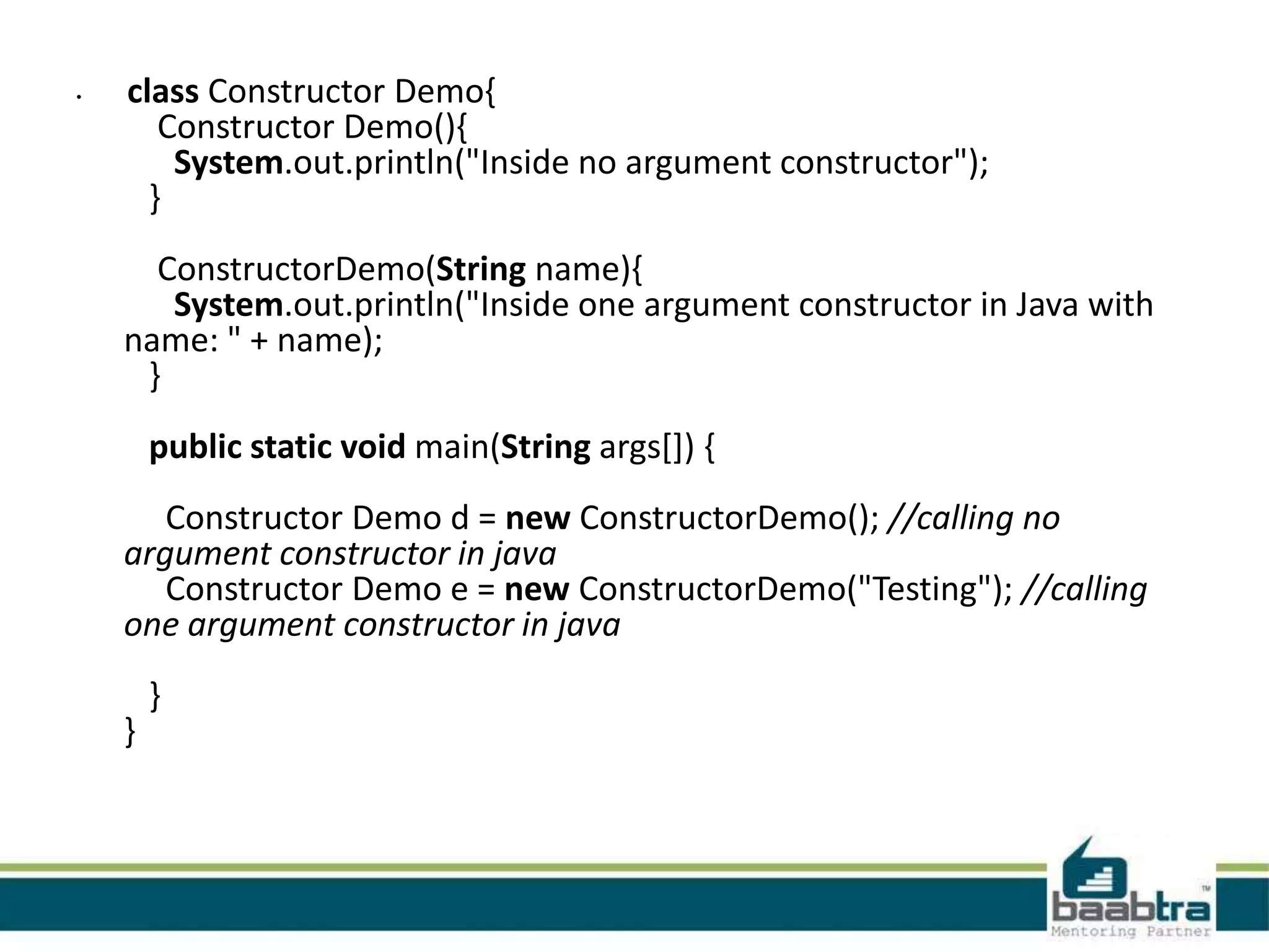 • class Constructor Demo{ Constructor Demo(){ System.out.println("Inside no argument constructor"); } ConstructorDemo(String name){ System.out.println("Inside one argument constructor in Java with name: " + name); } public static void main(String args[]) { Constructor Demo d = new ConstructorDemo(); //calling no argument constructor in java Constructor Demo e = new ConstructorDemo("Testing"); //calling one argument constructor in java } } 