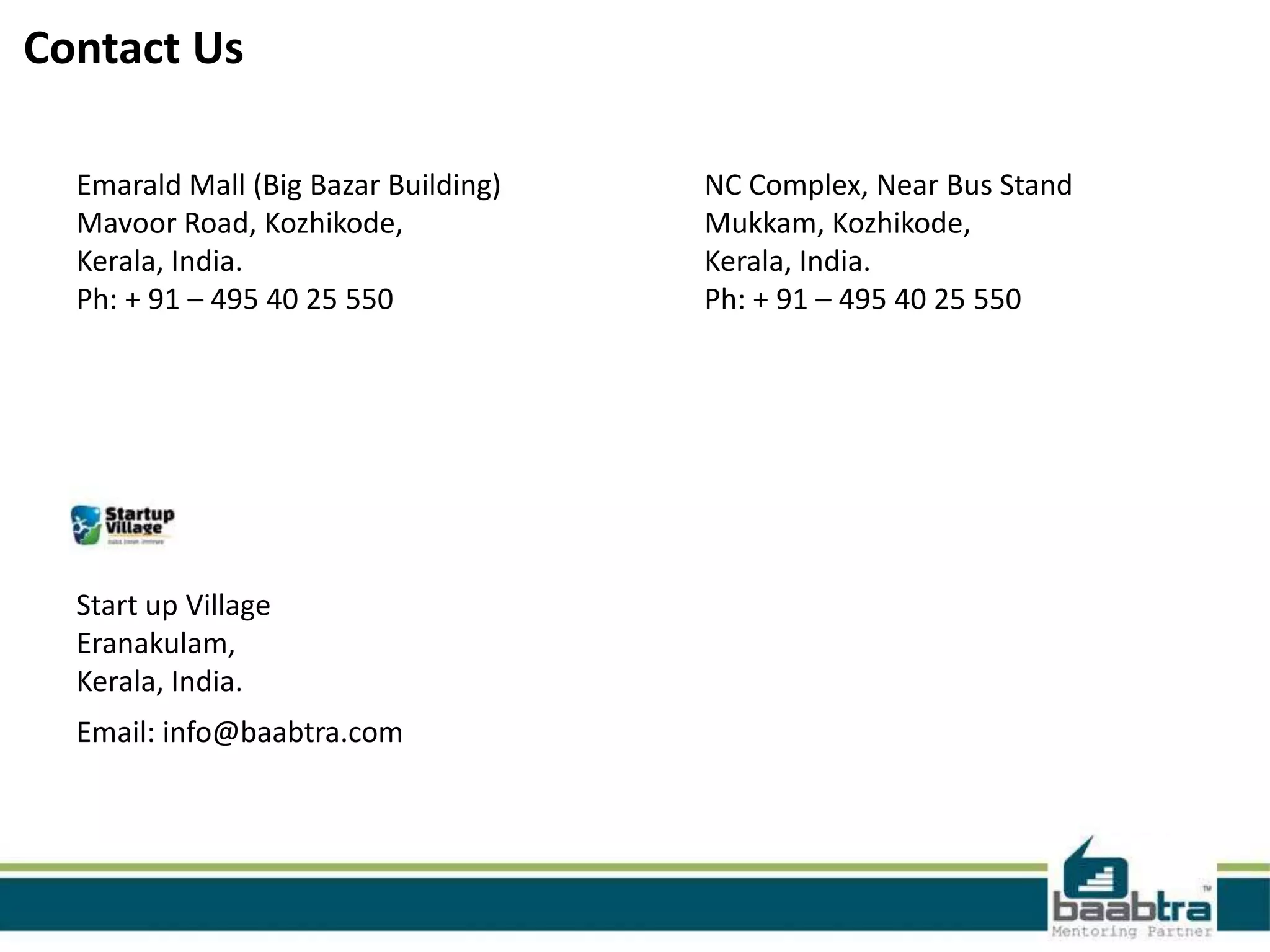 Contact Us Emarald Mall (Big Bazar Building) Mavoor Road, Kozhikode, Kerala, India. Ph: + 91 – 495 40 25 550 Start up Village Eranakulam, Kerala, India. Email: info@baabtra.com NC Complex, Near Bus Stand Mukkam, Kozhikode, Kerala, India. Ph: + 91 – 495 40 25 550 
