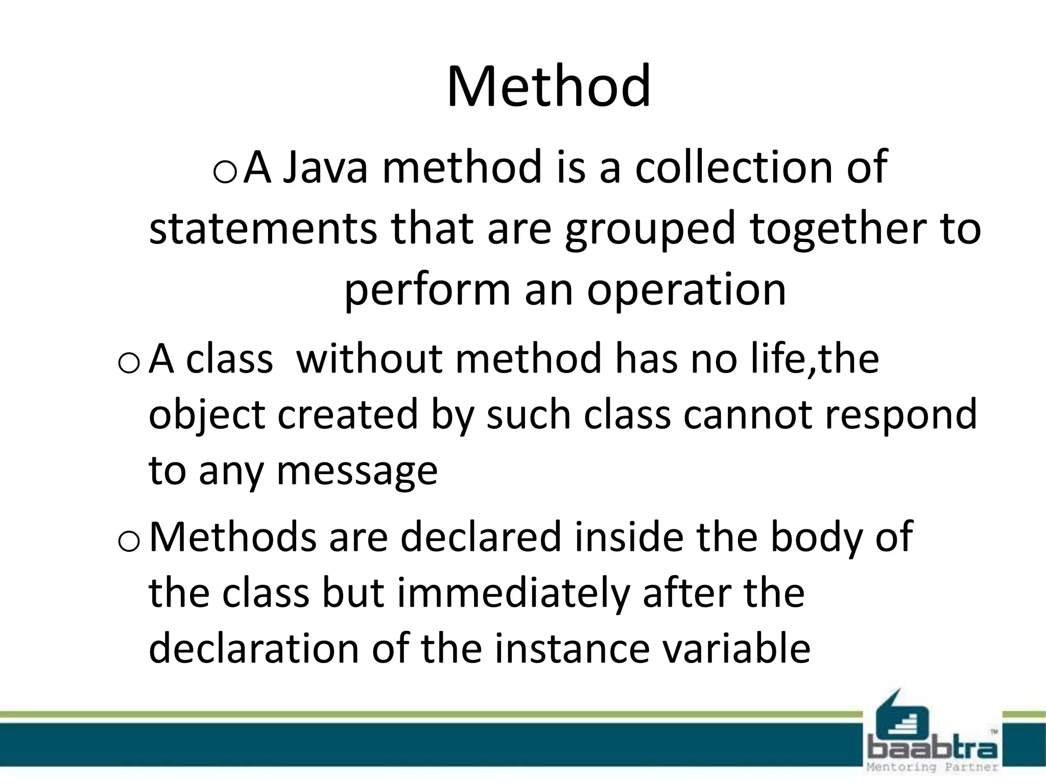 Method oA Java method is a collection of statements that are grouped together to perform an operation o A class without method has no life,the object created by such class cannot respond to any message o Methods are declared inside the body of the class but immediately after the declaration of the instance variable 