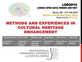 LOD2014 LINKED OPEN DATA: WHERE ARE WE? 
METHODS AND EXPERIENCES IN CULTURAL HERITAGE ENHANCEMENT 
Roma, 20th - 21st Feb 2014 
Archivio Centrale dello Stato, Roma 
Organized by W3C Italy 
Francesca Tomasi 
University of Bologna 
Fabio Ciotti 
University of Roma Tor Vergata 
Maurizio Lana 
University of Piemonte Orientale 
Diego Magro 
University of Torino 
Silvio Peroni 
University of Bologna 
Fabio Vitali 
University of Bologna 
 