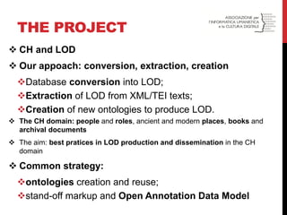 THE PROJECT 
CH and LOD 
Our appoach: conversion, extraction, creation 
Database conversion into LOD; 
Extraction of LOD from XML/TEI texts; 
Creation of new ontologies to produce LOD. 
The CH domain: people and roles, ancient and modern places, books and archival documents 
The aim: best pratices in LOD production and dissemination in the CH domain 
Common strategy: 
ontologies creation and reuse; 
stand-off markup and Open Annotation Data Model  