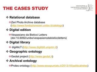 THE CASES STUDY 
Relational database 
Zeri Photo Archive database (http://www.fondazionezeri.unibo.it/catalogo) 
Digital edition 
Vespasiano da Bisticci Letters (doi:10.6092/unibo/vespasianodabisticciletters) 
Digital library 
 digilibLT (http://www.digiliblt.unipmn.it) 
Geographic ontology 
Geolat project (http://www.geolat.it) 
Archival ontology 
Proles ontology (http://www.essepuntato.it/2013/10/politicalroles)  