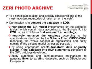 ZERI PHOTO ARCHIVE 
“is a rich digital catalog, and is today considered one of the most important repertories of Italian art on the web”. 
Our mission is to convert the database in LOD: 
 reengineer the E/R model implemented by the database tables, which contain data according to the Scheda F, into OWL, so as to obtain a first version of an ontology; 
 iteratively enhance the ontology according to the specifications described by the Scheda F and CIDOC-CRM, (changing the whole conceptual organisation and entity naming of the existing model as less as possible); 
 by using appropriate scripts transform data originally stored in the database into RDF statements compliant to the OWL ontology developed; 
 apply automatic and semi-automatic mechanisms to generate links to existing datasets, such as DBpedia and Europeana.  