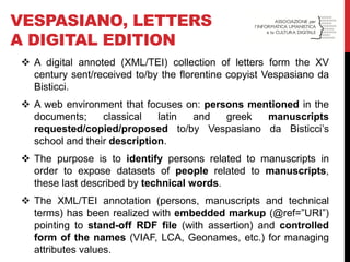 VESPASIANO, LETTERS A DIGITAL EDITION 
A digital annoted (XML/TEI) collection of letters form the XV century sent/received to/by the florentine copyist Vespasiano da Bisticci. 
A web environment that focuses on: persons mentioned in the documents; classical latin and greek manuscripts requested/copied/proposed to/by Vespasiano da Bisticci’s school and their description. 
The purpose is to identify persons related to manuscripts in order to expose datasets of people related to manuscripts, these last described by technical words. 
The XML/TEI annotation (persons, manuscripts and technical terms) has been realized with embedded markup (@ref=”URI”) pointing to stand-off RDF file (with assertion) and controlled form of the names (VIAF, LCA, Geonames, etc.) for managing attributes values.  