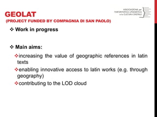 Work in progress 
Main aims: 
increasing the value of geographic references in latin texts 
enabling innovative access to latin works (e.g. through geography) 
contributing to the LOD cloud 
GEOLAT (PROJECT FUNDED BY COMPAGNIA DI SAN PAOLO)  