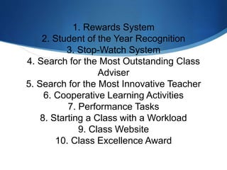 1. Rewards System
2. Student of the Year Recognition
3. Stop-Watch System
4. Search for the Most Outstanding Class
Adviser
5. Search for the Most Innovative Teacher
6. Cooperative Learning Activities
7. Performance Tasks
8. Starting a Class with a Workload
9. Class Website
10. Class Excellence Award
 
