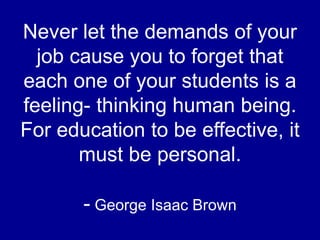 Never let the demands of your
job cause you to forget that
each one of your students is a
feeling- thinking human being.
For education to be effective, it
must be personal.
- George Isaac Brown
 