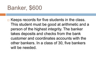 Banker, $600
 Keeps records for five students in the class.
This student must be good at arithmetic and a
person of the highest integrity. The banker
takes deposits and checks from the bank
customer and coordinates accounts with the
other bankers. In a class of 30, five bankers
will be needed.
 