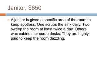 Janitor, $650
 A janitor is given a specific area of the room to
keep spotless. One scrubs the sink daily. Two
sweep the room at least twice a day. Others
wax cabinets or scrub desks. They are highly
paid to keep the room dazzling.
 