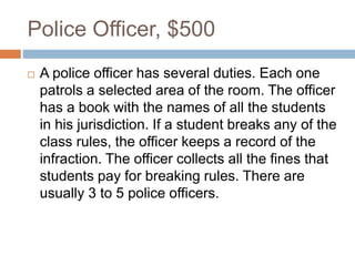 Police Officer, $500
 A police officer has several duties. Each one
patrols a selected area of the room. The officer
has a book with the names of all the students
in his jurisdiction. If a student breaks any of the
class rules, the officer keeps a record of the
infraction. The officer collects all the fines that
students pay for breaking rules. There are
usually 3 to 5 police officers.
 