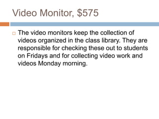 Video Monitor, $575
 The video monitors keep the collection of
videos organized in the class library. They are
responsible for checking these out to students
on Fridays and for collecting video work and
videos Monday morning.
 