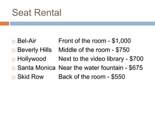 Seat Rental
 Bel-Air Front of the room - $1,000
 Beverly Hills Middle of the room - $750
 Hollywood Next to the video library - $700
 Santa Monica Near the water fountain - $675
 Skid Row Back of the room - $550
 