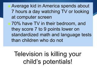 Television is killing your
child’s potentials!
 Average kid in America spends about
7 hours a day watching TV or looking
at computer screen
 70% have TV in their bedroom, and
they score 7 to 9 points lower on
standardized math and language tests
than children who do not
 