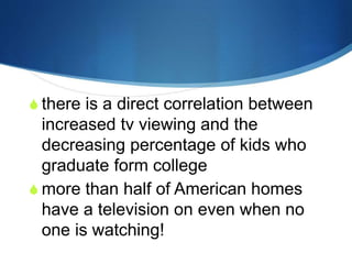 Television is killing your
child’s potentials!
 there is a direct correlation between
increased tv viewing and the
decreasing percentage of kids who
graduate form college
 more than half of American homes
have a television on even when no
one is watching!
 