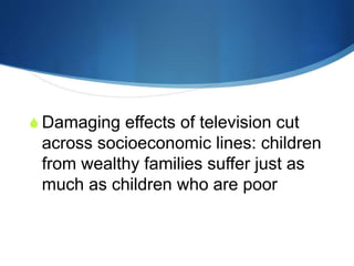 Television is killing your
child’s potentials!
 Damaging effects of television cut
across socioeconomic lines: children
from wealthy families suffer just as
much as children who are poor
 