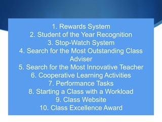 1. Rewards System
2. Student of the Year Recognition
3. Stop-Watch System
4. Search for the Most Outstanding Class
Adviser
5. Search for the Most Innovative Teacher
6. Cooperative Learning Activities
7. Performance Tasks
8. Starting a Class with a Workload
9. Class Website
10. Class Excellence Award
 