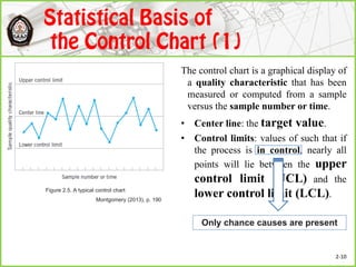 The control chart is a graphical display of
a quality characteristic that has been
measured or computed from a sample
versus the sample number or time.
• Center line: the target value.
• Control limits: values of such that if
the process is in control, nearly all
points will lie between the upper
control limit (UCL) and the
lower control limit (LCL).
Only chance causes are present
Figure 2.5. A typical control chart
Montgomery (2013), p. 190
2-10
 