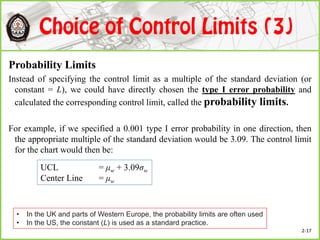 Probability Limits
Instead of specifying the control limit as a multiple of the standard deviation (or
constant = L), we could have directly chosen the type I error probability and
calculated the corresponding control limit, called the probability limits.
For example, if we specified a 0.001 type I error probability in one direction, then
the appropriate multiple of the standard deviation would be 3.09. The control limit
for the chart would then be:
UCL = μw + 3.09σw
Center Line = μw
• In the UK and parts of Western Europe, the probability limits are often used
• In the US, the constant (L) is used as a standard practice.
2-17
 
