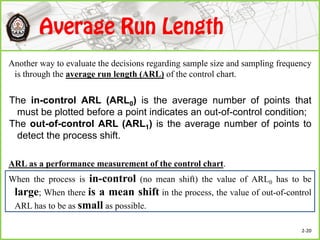 Another way to evaluate the decisions regarding sample size and sampling frequency
is through the average run length (ARL) of the control chart.
ARL as a performance measurement of the control chart.
When the process is in-control (no mean shift) the value of ARL0 has to be
large; When there is a mean shift in the process, the value of out-of-control
ARL has to be as small as possible.
The in-control ARL (ARL0) is the average number of points that
must be plotted before a point indicates an out-of-control condition;
The out-of-control ARL (ARL1) is the average number of points to
detect the process shift.
2-20
 