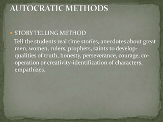 STORY TELLING METHOD   Tell the students real time stories, anecdotes about great men, women, rulers, prophets, saints to develop-qualities of truth, honesty, perseverance, courage, co-operation or creativity-identification of characters, empathizes.AUTOCRATIC METHODS