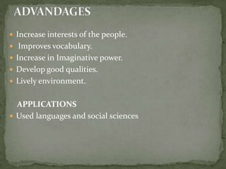 Increase interests of the people. Improves vocabulary.Increase in Imaginative power.Develop good qualities.Lively environment.    APPLICATIONSUsed languages and social sciencesADVANDAGES