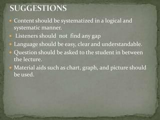 Content should be systematized in a logical and systematic manner.Listeners should  not  find any gap  Language should be easy, clear and understandable.Question should be asked to the student in between the lecture.Material aids such as chart, graph, and picture should be used.SUGGESTIONS