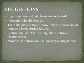 Important points should be written on board.Illustration should be given.There should be sufficient flow in lecture, avoid use of notes and books during lecture.Lecture should not be too long, short lecture is recommended.Minimize seriousness and dullness by adding humor.SUGGESTIONS