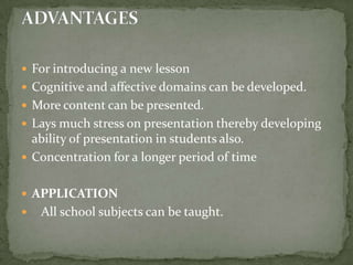 For introducing a new lessonCognitive and affective domains can be developed.More content can be presented.Lays much stress on presentation thereby developing ability of presentation in students also.Concentration for a longer period of time APPLICATION   All school subjects can be taught.ADVANTAGES