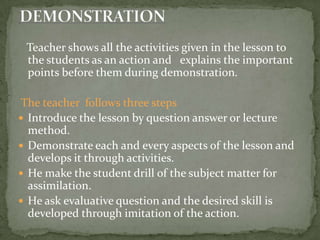    Teacher shows all the activities given in the lesson to the students as an action and   explains the important points before them during demonstration. The teacher  follows three steps Introduce the lesson by question answer or lecture method.Demonstrate each and every aspects of the lesson and develops it through activities.He make the student drill of the subject matter for assimilation.He ask evaluative question and the desired skill is developed through imitation of the action.DEMONSTRATION