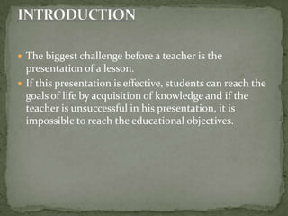 The biggest challenge before a teacher is the presentation of a lesson.  If this presentation is effective, students can reach the goals of life by acquisition of knowledge and if the teacher is unsuccessful in his presentation, it is impossible to reach the educational objectives.INTRODUCTION