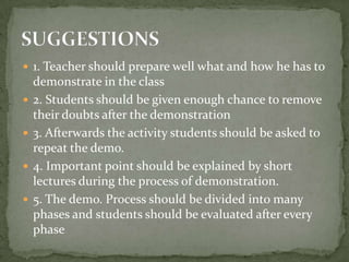 1. Teacher should prepare well what and how he has to   demonstrate in the class 2. Students should be given enough chance to remove their doubts after the demonstration3. Afterwards the activity students should be asked to repeat the demo.4. Important point should be explained by short lectures during the process of demonstration.5. The demo. Process should be divided into many phases and students should be evaluated after every    phaseSUGGESTIONS