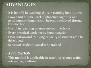 It is helpful in teaching skills in training institutions.Lower and middle level of objective cognitive and psychomotor domains can be easily achieved through this method.Useful in teaching science subject in schools Every practical work needs demonstrationObservation and thinking capacity of students can be developed.Senses of students can also be trained APPLICATIONThis method is applicable in teaching science crafts arts and agriculture.ADVANTAGES