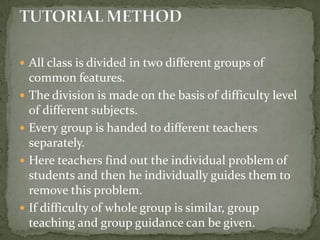 All class is divided in two different groups of common features.The division is made on the basis of difficulty level of different subjects.Every group is handed to different teachers separately.Here teachers find out the individual problem of students and then he individually guides them to remove this problem.If difficulty of whole group is similar, group teaching and group guidance can be given.TUTORIAL METHOD