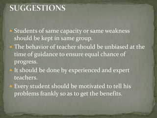 Students of same capacity or same weakness should be kept in same group.The behavior of teacher should be unbiased at the time of guidance to ensure equal chance of progress.It should be done by experienced and expert teachers.Every student should be motivated to tell his problems frankly so as to get the benefits.SUGGESTIONS